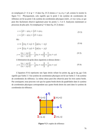 76
en remplaçant ξ = 1 et η = −1 dans Eq. (V.2) donne x = x2 et y = y2, comme le montre la
figure V.2. Physiquement, cela signifie que le point 2 du système de coordonnées de
référence est lié au point 2 du système de coordonnées physiques (réel) , et vice versa, ce qui
peut être facilement observé également pour les points 1, 3 et 4. Analysons maintenant ce
processus de plus près. En remplaçant ξ = 1 dans Eq. (V.2) donne :
Où :
L'élimination de η des deux équations ci-dessus donne :
L’équation (V.6) représente une ligne droite reliant les points (x2, y2) et (x3, y3). Cela
signifie que l'arête 2–3 du système de coordonnées physiques est lié sur l'arête 2–3 du système
de coordonnées de référence. La même chose peut être observée pour les trois autres bords.
Par conséquent, nous pouvons voir que les quatre bords droits du quadrilatère dans le système
de coordonnées physiques correspondent aux quatre bords droits du carré dans le système de
coordonnées de référence.
Figure V.3 : repère de référence
(V.3)
(V.4)
(V.5)
(V.6)
 
