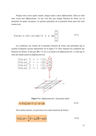 77
Puisque nous avons quatre nœuds, chaque nœud a deux déplacements. Donc au total
nous avons huit déplacements. Ce qui veut dire que chaque fonction de forme est un
polynôme de quatre inconnues. Le premier polynôme de la première forme peut être écrit
comme suit :
(V.7)
Les conditions aux limites de la première fonction de forme sont présentées par le
système d’équation suivant représentées sur la figure V.4. Pour respecter les conditions des
fonctions de formes, il faut que Ni = 1, est si un nœud a un déplacement de 1, il faut que le
reste des nœuds auront un déplacement nul.
Figure V.4 : déplacement de 1 du premier nœud
De la même manière, on peut trouver les autres fonctions de formes.
  





 i
i
i
N 

 1
1
4
1
)
,
(



















1
1
1
1
1
1
1
1
1 1
)
,
(
d
c
b
a
d
c
b
a
N 





































































0
0
0
1
1
1
1
1
1
1
1
1
1
1
1
1
1
1
1
1
)
,
(
)
,
(
)
,
(
)
,
(
1
1
1
1
4
4
1
3
3
1
2
2
1
1
1
1
d
c
b
a
N
N
N
N












 



 1
)
,
(
1
N (V.8)
(V.9)
 