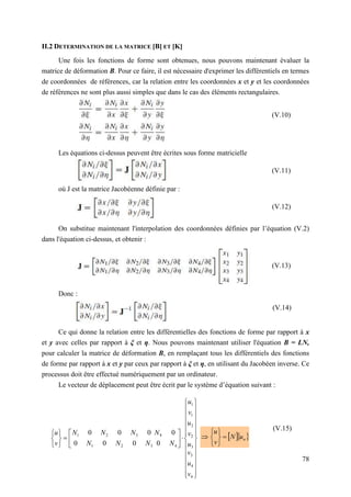 78
II.2 DETERMINATION DE LA MATRICE [B] ET [K]
Une fois les fonctions de forme sont obtenues, nous pouvons maintenant évaluer la
matrice de déformation B. Pour ce faire, il est nécessaire d'exprimer les différentiels en termes
de coordonnées de références, car la relation entre les coordonnées x et y et les coordonnées
de références ne sont plus aussi simples que dans le cas des éléments rectangulaires.
Les équations ci-dessus peuvent être écrites sous forme matricielle
où J est la matrice Jacobéenne définie par :
On substitue maintenant l'interpolation des coordonnées définies par l’équation (V.2)
dans l'équation ci-dessus, et obtenir :
Donc :
Ce qui donne la relation entre les différentielles des fonctions de forme par rapport à x
et y avec celles par rapport à ξ et η. Nous pouvons maintenant utiliser l'équation B = LN,
pour calculer la matrice de déformation B, en remplaçant tous les différentiels des fonctions
de forme par rapport à x et y par ceux par rapport à ξ et η, en utilisant du Jacobéen inverse. Ce
processus doit être effectué numériquement par un ordinateur.
Le vecteur de déplacement peut être écrit par le système d’équation suivant :








































4
4
3
3
2
2
1
1
4
4
3
2
1
3
2
1
0
0
0
0
0
0
0
0
v
u
v
u
v
u
v
u
N
N
N
N
N
N
N
N
v
u
  
n
u
N
v
u








(V.15)
(V.14)
(V.13)
(V.12)
(V.11)
(V.10)
 