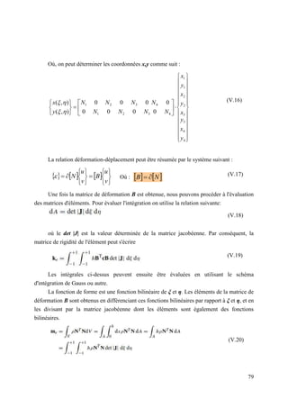 79
Où, on peut déterminer les coordonnées x,y comme suit :
La relation déformation-déplacement peut être résumée par le système suivant :
Où :
Une fois la matrice de déformation B est obtenue, nous pouvons procéder à l'évaluation
des matrices d'éléments. Pour évaluer l'intégration on utilise la relation suivante:
où le det |J| est la valeur déterminée de la matrice jacobéenne. Par conséquent, la
matrice de rigidité de l'élément peut s'écrire
Les intégrales ci-dessus peuvent ensuite être évaluées en utilisant le schéma
d'intégration de Gauss ou autre.
La fonction de forme est une fonction bilinéaire de ξ et η. Les éléments de la matrice de
déformation B sont obtenus en différenciant ces fonctions bilinéaires par rapport à ξ et η, et en
les divisant par la matrice jacobéenne dont les éléments sont également des fonctions
bilinéaires.
     















v
u
B
v
u
N
    
N
B 









































4
4
3
3
2
2
1
1
4
4
3
2
1
3
2
1
0
0
0
0
0
0
0
0
)
,
(
)
,
(
y
x
y
x
y
x
y
x
N
N
N
N
N
N
N
N
y
x




(V.20)
(V.19)
(V.18)
(V.17)
(V.16)
 