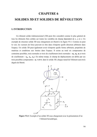 84
CHAPITRE 6
SOLIDES 3D ET SOLIDES DE RÉVOLUTION
I. INTRODUCTION
Un élément solide tridimensionnel (3D) peut être considéré comme le plus général de
tous les éléments finis solides car toutes les variables de champ dépendent de x, y et z. Un
exemple de structure solide 3D sous chargement est illustré à la figure VI.1. Comme on peut
le voir, les vecteurs de force peuvent ici être dans n'importe quelle direction arbitraire dans
l'espace. Un solide 3D peut également avoir n'importe quelle forme arbitraire, propriétés de
matériau et conditions aux limites dans l'espace. Il existe au total six composantes de
contrainte possibles, trois normales et trois de cisaillement (trois normales - x, y, z et trois
de cisaillement - xy, xz, yz). En même temps, le champ de déplacements est défini par ses
trois possibles composantes : u, v et w. dans le solide 3D, chaque nœud de l'élément aura trois
degrés de liberté.
Figure VI.1: Exemple d’un solide 3D sous chargement avec la présentation d’un
l’élément hexaédrique.
 