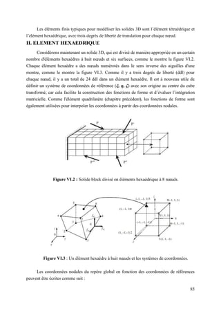 85
Les éléments finis typiques pour modéliser les solides 3D sont l’élément tétraédrique et
l’élément hexaédrique, avec trois degrés de liberté de translation pour chaque nœud.
II. ELEMENT HEXAEDRIQUE
Considérons maintenant un solide 3D, qui est divisé de manière appropriée en un certain
nombre d'éléments hexaèdres à huit nœuds et six surfaces, comme le montre la figure VI.2.
Chaque élément hexaèdre a des nœuds numérotés dans le sens inverse des aiguilles d'une
montre, comme le montre la figure VI.3. Comme il y a trois degrés de liberté (ddl) pour
chaque nœud, il y a un total de 24 ddl dans un élément hexaèdre. Il est à nouveau utile de
définir un système de coordonnées de référence (ξ, η, ζ) avec son origine au centre du cube
transformé, car cela facilite la construction des fonctions de forme et d’évaluer l’intégration
matricielle. Comme l'élément quadrilatère (chapitre précédent), les fonctions de forme sont
également utilisées pour interpoler les coordonnées à partir des coordonnées nodales.
Figure VI.2 : Solide block divisé en éléments hexaédrique à 8 nœuds.
Figure VI.3 : Un élément hexaèdre à huit nœuds et les systèmes de coordonnées.
Les coordonnées nodales du repère global en fonction des coordonnées de références
peuvent être écrites comme suit :
 
