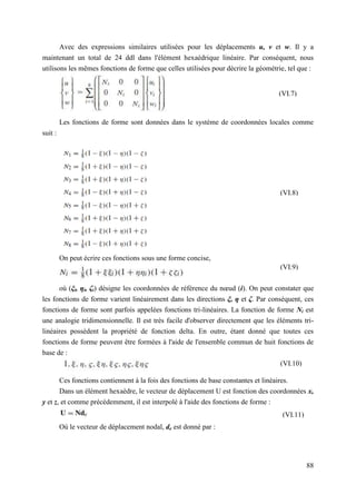 88
Avec des expressions similaires utilisées pour les déplacements u, v et w. Il y a
maintenant un total de 24 ddl dans l'élément hexaédrique linéaire. Par conséquent, nous
utilisons les mêmes fonctions de forme que celles utilisées pour décrire la géométrie, tel que :
Les fonctions de forme sont données dans le système de coordonnées locales comme
suit :
On peut écrire ces fonctions sous une forme concise,
où (ξi, ηi, ζi) désigne les coordonnées de référence du nœud (i). On peut constater que
les fonctions de forme varient linéairement dans les directions ξ, η et ζ. Par conséquent, ces
fonctions de forme sont parfois appelées fonctions tri-linéaires. La fonction de forme Ni est
une analogie tridimensionnelle. Il est très facile d'observer directement que les éléments tri-
linéaires possèdent la propriété de fonction delta. En outre, étant donné que toutes ces
fonctions de forme peuvent être formées à l'aide de l'ensemble commun de huit fonctions de
base de :
Ces fonctions contiennent à la fois des fonctions de base constantes et linéaires.
Dans un élément hexaèdre, le vecteur de déplacement U est fonction des coordonnées x,
y et z, et comme précédemment, il est interpolé à l'aide des fonctions de forme :
Où le vecteur de déplacement nodal, de est donné par :
(VI.7)
(VI.8)
(VI.9)
(VI.10)
(VI.11)
 