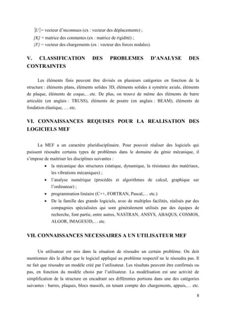 8
 
U = vecteur d’inconnues (ex : vecteur des déplacements) ;
[K] = matrice des constantes (ex : matrice de rigidité) ;
{F} = vecteur des chargements (ex : vecteur des forces nodales).
V. CLASSIFICATION DES PROBLEMES D’ANALYSE DES
CONTRAINTES
Les éléments finis peuvent être divisés en plusieurs catégories en fonction de la
structure : éléments plans, éléments solides 3D, éléments solides à symétrie axiale, éléments
de plaque, éléments de coque,…etc. De plus, on trouve de même des éléments de barre
articulée (en anglais : TRUSS), éléments de poutre (en anglais : BEAM), éléments de
fondation élastique, … etc.
VI. CONNAISSANCES REQUISES POUR LA REALISATION DES
LOGICIELS MEF
La MEF a un caractère pluridisciplinaire. Pour pouvoir réaliser des logiciels qui
puissent résoudre certains types de problèmes dans le domaine du génie mécanique, il
s’impose de maitriser les disciplines suivantes :
 la mécanique des structures (statique, dynamique, la résistance des matériaux,
les vibrations mécaniques) ;
 l’analyse numérique (procédés et algorithmes de calcul, graphique sur
l’ordinateur) ;
 programmation linéaire (C++, FORTRAN, Pascal,… etc.)
 De la famille des grands logiciels, avec de multiples facilités, réalisés par des
compagnies spécialisées qui sont généralement utilisés par des équipes de
recherche, font partie, entre autres, NASTRAN, ANSYS, ABAQUS, COSMOS,
ALGOR, IMAGES3D,… etc.
VII. CONNAISSANCES NECESSAIRES A UN UTILISATEUR MEF
Un utilisateur est mis dans la situation de résoudre un certain problème. On doit
mentionner dès le début que le logiciel appliqué au problème respectif ne le résoudra pas. Il
ne fait que résoudre un modèle créé par l’utilisateur. Les résultats peuvent être confirmés ou
pas, en fonction du modèle choisi par l’utilisateur. La modélisation est une activité de
simplification de la structure en encadrant ses différentes portions dans une des catégories
suivantes : barres, plaques, blocs massifs, en tenant compte des chargements, appuis,… etc.
 