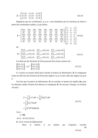 90
Rappelons que les coordonnées, x, y et z sont interpolées par les fonctions de forme à
partir des coordonnées nodales, ce qui donne :
Or,
Les dérivées des fonctions de forme peuvent être écrites comme suit :
Ce vecteur est ensuite utilisé pour calculer la matrice de déformation, B, en remplaçant
toutes les dérivées des fonctions de forme par rapport à x, y et z par celles par rapport à ξ, η et
ζ.
Une fois que la matrice de déformation, B, est calculée, la matrice de rigidité, Ke, pour
les éléments solides 3D peut être obtenue en remplaçant B. On sait que l’énergie a la formule
suivante :
∫ ∫( )
∫( )
[ ]
Avec :
d : est le vecteur de déplacement
Donc la matrice k est donnée par l’équation suivante
(VI.19)
(VI.20)
(VI.21)
(VI.22)
(VI.23)
(VI.24)
 