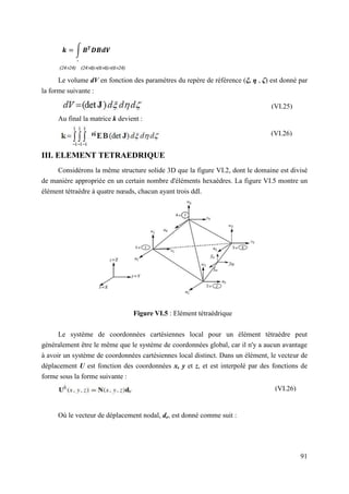 91
∫
Le volume dV en fonction des paramètres du repère de référence (ξ, η , ζ) est donné par
la forme suivante :
Au final la matrice k devient :
III. ELEMENT TETRAEDRIQUE
Considérons la même structure solide 3D que la figure VI.2, dont le domaine est divisé
de manière appropriée en un certain nombre d'éléments hexaèdres. La figure VI.5 montre un
élément tétraèdre à quatre nœuds, chacun ayant trois ddl.
Figure VI.5 : Elément tétraédrique
Le système de coordonnées cartésiennes local pour un élément tétraèdre peut
généralement être le même que le système de coordonnées global, car il n'y a aucun avantage
à avoir un système de coordonnées cartésiennes local distinct. Dans un élément, le vecteur de
déplacement U est fonction des coordonnées x, y et z, et est interpolé par des fonctions de
forme sous la forme suivante :
Où le vecteur de déplacement nodal, de, est donné comme suit :
(VI.25)
(VI.26)
(VI.26)
D
 