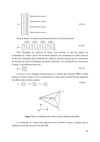 92
On peut déduire, la matrice des fonctions de forme a la forme suivante :
Pour développer les fonctions de forme, nous utilisons ce que l'on appelle les
coordonnées de volume, qui est une extension naturelle des coordonnées de surface pour les
solides 2D. L'utilisation des coordonnées de volume le rend plus pratique pour la construction
de fonctions de forme et l'intégration de matrice d'éléments. Les coordonnées de volume pour
le nœud 1 sont définies comme suit :
où VP234 et V1234 désignent respectivement les volumes des tétraèdres P234 et 1234,
comme le montre la figure VI.6. La coordonnée de volume pour le nœud 2-4 peut également
être définie dans le même manière.
Figure VI.6 : Coordonnées du volume pour les éléments tétraèdres.
La coordonnée de volume peut également être considérée comme le rapport entre la
distance du point P et du point 1 au plan 234.
(VI.27)
Déplacement du nœud 1
Déplacement du nœud 2
Déplacement du nœud 3
Déplacement du nœud 4
(VI.28)
(VI.29)
(VI.29)
 