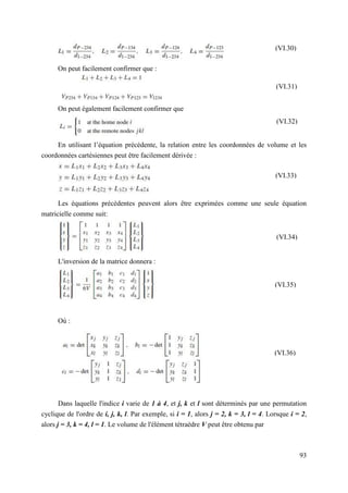 93
On peut facilement confirmer que :
On peut également facilement confirmer que
En utilisant l’équation précédente, la relation entre les coordonnées de volume et les
coordonnées cartésiennes peut être facilement dérivée :
Les équations précédentes peuvent alors être exprimées comme une seule équation
matricielle comme suit:
L'inversion de la matrice donnera :
Où :
Dans laquelle l'indice i varie de 1 à 4, et j, k et l sont déterminés par une permutation
cyclique de l'ordre de i, j, k, l. Par exemple, si i = 1, alors j = 2, k = 3, l = 4. Lorsque i = 2,
alors j = 3, k = 4, l = 1. Le volume de l'élément tétraèdre V peut être obtenu par
(VI.34)
(VI.35)
(VI.33)
(VI.30)
(VI.31)
(VI.32)
(VI.36)
 