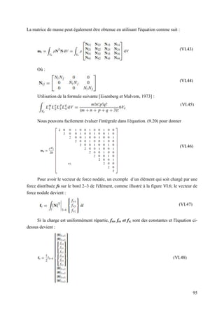 95
La matrice de masse peut également être obtenue en utilisant l'équation comme suit :
Où :
Utilisation de la formule suivante [Eisenberg et Malvern, 1973] :
Nous pouvons facilement évaluer l'intégrale dans l'équation. (9.20) pour donner
Pour avoir le vecteur de force nodale, un exemple d’un élément qui soit chargé par une
force distribuée fs sur le bord 2–3 de l'élément, comme illustré à la figure VI.6; le vecteur de
force nodale devient :
Si la charge est uniformément répartie, fsx, fsx et fsz sont des constantes et l'équation ci-
dessus devient :
(VI.47)
(VI.43)
(VI.44)
(VI.45)
(VI.46)
(VI.48)
 