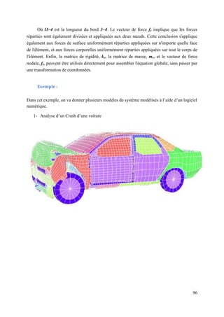 96
Où l3–4 est la longueur du bord 3–4. Le vecteur de force fe implique que les forces
réparties sont également divisées et appliquées aux deux nœuds. Cette conclusion s'applique
également aux forces de surface uniformément réparties appliquées sur n'importe quelle face
de l'élément, et aux forces corporelles uniformément réparties appliquées sur tout le corps de
l'élément. Enfin, la matrice de rigidité, ke, la matrice de masse, me, et le vecteur de force
nodale, fe, peuvent être utilisés directement pour assembler l'équation globale, sans passer par
une transformation de coordonnées.
Exemple :
Dans cet exemple, on va donner plusieurs modèles de système modélisés à l’aide d’un logiciel
numérique.
1- Analyse d’un Crash d’une voiture
 