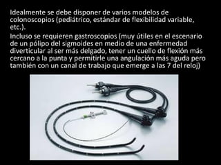 Idealmente se debe disponer de varios modelos de
colonoscopios (pediátrico, estándar de flexibilidad variable,
etc.).
Incluso se requieren gastroscopios (muy útiles en el escenario
de un pólipo del sigmoides en medio de una enfermedad
diverticular al ser más delgado, tener un cuello de flexión más
cercano a la punta y permitirle una angulación más aguda pero
también con un canal de trabajo que emerge a las 7 del reloj)
 