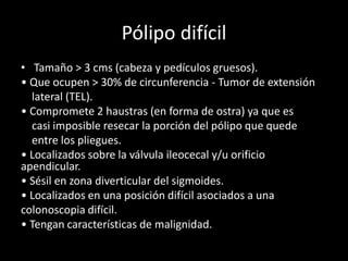 Pólipo difícil
• Tamaño > 3 cms (cabeza y pedículos gruesos).
• Que ocupen > 30% de circunferencia - Tumor de extensión
lateral (TEL).
• Compromete 2 haustras (en forma de ostra) ya que es
casi imposible resecar la porción del pólipo que quede
entre los pliegues.
• Localizados sobre la válvula ileocecal y/u orificio
apendicular.
• Sésil en zona diverticular del sigmoides.
• Localizados en una posición difícil asociados a una
colonoscopia difícil.
• Tengan características de malignidad.
 