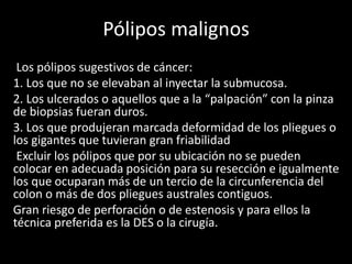 Pólipos malignos
Los pólipos sugestivos de cáncer:
1. Los que no se elevaban al inyectar la submucosa.
2. Los ulcerados o aquellos que a la “palpación” con la pinza
de biopsias fueran duros.
3. Los que produjeran marcada deformidad de los pliegues o
los gigantes que tuvieran gran friabilidad
Excluir los pólipos que por su ubicación no se pueden
colocar en adecuada posición para su resección e igualmente
los que ocuparan más de un tercio de la circunferencia del
colon o más de dos pliegues australes contiguos.
Gran riesgo de perforación o de estenosis y para ellos la
técnica preferida es la DES o la cirugía.
 