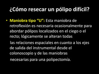 ¿Cómo resecar un pólipo difícil?
• Maniobra tipo “U”: Esta maniobra de
retroflexión es necesaria ocasionalmente para
abordar pólipos localizados en el ciego o el
recto; lógicamente se alteran todas
las relaciones espaciales en cuanto a los ejes
de salida del instrumental desde el
colonoscopio y de las maniobras
necesarias para una polipectomía.
 
