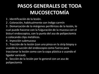PASOS GENERALES DE TODA
MUCOSECTOMÍA
1 . Identificación de la lesión.
2 . Coloración, habitualmente con índigo carmín
3 . Demarcación de lo márgenes periféricos de la lesión, lo
cual puede hacerse con la fulguración de la mucosa con el
bisturí endoscopico, con la punta del asa de polipectomia
o colocando clips metálicos.
4 . Inyección submucosa
5 . Tracción de la lesión (con una pinza en la strip biopsy o
usando la succión del endoscopio como fuerza para
traccionar la lesión como con la copa plástica o usando el
ligador variceal).
6 . Sección de la lesión por lo general con un asa de
polipectomía
 