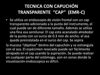 TECNICA CON CAPUCHÓN
TRANSPARENTE “CAP” (EMR-C)
• Se utiliza un endoscopio de visión frontal con un cap
transparente adicionado a la punta del instrumento, el
cual puede ser de diferente tamaño. Además se utiliza
una fina asa semilunar. El cap esta acanalado alrededor
de la punta con un surco de 0.3 mm de ancho. el asa
quede preinstalada en el surco del cap. Se aspira
la mucosa “objetivo” dentro del capuchón y se estrangula
con el asa. El espécimen resecado puede ser fácilmente
atrapado en el cap usando la aspiración. Se puede realizar
en cualquier parte del estómago, aún en zonas donde la
visualización endoscopica es difícil.
 