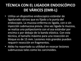 TÉCNICA CON EL LIGADOR ENDOSCÓPICO
DE VÁRICES (EMR-L)
• Utiliza un dispositivo endoscopico estándar de
ligadurade várices que es fijado a la punta del
endoscopio. La mucosa enferma es ligada, con o sin
inyección submucosa previa. Una vez ligada la mucosa,
se realiza una polipectomía con el asa estándar por
encima o por debajo de la banda elástica. Con esta
técnica, el tamaño máximo para una resección en
bloque es de 15 mm. Lesiones más grandes pueden
requerir resección en fragmentos.
• Akiko ha reportado su utilidad en resecar lesiones
submucosas tales como los carcinoides.
 