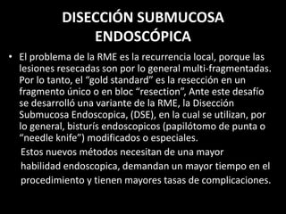 DISECCIÓN SUBMUCOSA
ENDOSCÓPICA
• El problema de la RME es la recurrencia local, porque las
lesiones resecadas son por lo general multi-fragmentadas.
Por lo tanto, el “gold standard” es la resección en un
fragmento único o en bloc “resection”, Ante este desafío
se desarrolló una variante de la RME, la Disección
Submucosa Endoscopica, (DSE), en la cual se utilizan, por
lo general, bisturís endoscopicos (papilótomo de punta o
“needle knife”) modificados o especiales.
Estos nuevos métodos necesitan de una mayor
habilidad endoscopica, demandan un mayor tiempo en el
procedimiento y tienen mayores tasas de complicaciones.
 