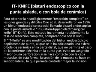 IT- KNIFE (bisturí endoscopico con la
punta aislada, o con bola de cerámica)
Para obtener la histológicamente “resección completa” en
lesiones grandes y difíciles Ono et al. desarrollaron en 1996
un bisturí endoscópico especial llamado bisturí endoscopico
con la punta aislada o “Insulation-tipped electrosurgical
knife” (IT-Knife). Este método incrementa notablemente la
tasa de resección completa, comparándolo con la RME.
El “IT-Knife” es una modificación del bisturí endoscópico o
papilótomo de punta, al que se le ha adicionado una esfera
o bola de cerámica en la parte distal, que no permite el paso
de la corriente eléctrica en la punta y así evita un sangrado
mayor o una perforación si se hace contacto con la capa
muscular, de esta forma, la sección de la mucosa se hace en
sentido lateral, lo que permite controlar mejor la incisión.
 