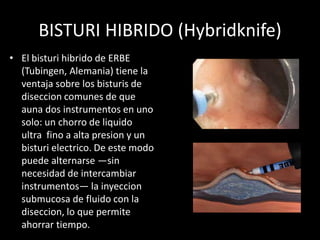 BISTURI HIBRIDO (Hybridknife)
• El bisturi hibrido de ERBE
(Tubingen, Alemania) tiene la
ventaja sobre los bisturis de
diseccion comunes de que
auna dos instrumentos en uno
solo: un chorro de liquido
ultra fino a alta presion y un
bisturi electrico. De este modo
puede alternarse —sin
necesidad de intercambiar
instrumentos— la inyeccion
submucosa de fluido con la
diseccion, lo que permite
ahorrar tiempo.
 