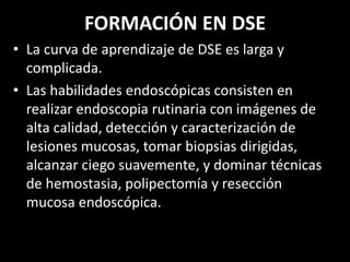 FORMACIÓN EN DSE
• La curva de aprendizaje de DSE es larga y
complicada.
• Las habilidades endoscópicas consisten en
realizar endoscopia rutinaria con imágenes de
alta calidad, detección y caracterización de
lesiones mucosas, tomar biopsias dirigidas,
alcanzar ciego suavemente, y dominar técnicas
de hemostasia, polipectomía y resección
mucosa endoscópica.
 