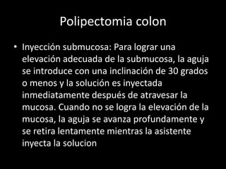Polipectomia colon
• Inyección submucosa: Para lograr una
elevación adecuada de la submucosa, la aguja
se introduce con una inclinación de 30 grados
o menos y la solución es inyectada
inmediatamente después de atravesar la
mucosa. Cuando no se logra la elevación de la
mucosa, la aguja se avanza profundamente y
se retira lentamente mientras la asistente
inyecta la solucion
 