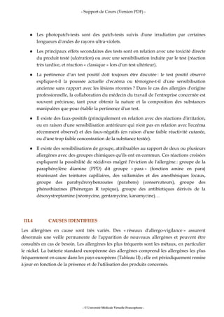 - Support de Cours (Version PDF) -
- © Université Médicale Virtuelle Francophone -
Les photopatch-tests sont des patch-tests suivis d'une irradiation par certaines
longueurs d'ondes de rayons ultra-violets.
Les principaux effets secondaires des tests sont en relation avec une toxicité directe
du produit testé (ulcération) ou avec une sensibilisation induite par le test (réaction
très tardive, et réaction « classique » lors d'un test ultérieur).
La pertinence d'un test positif doit toujours être discutée : le test positif observé
explique-t-il la poussée actuelle d'eczéma ou témoigne-t-il d'une sensibilisation
ancienne sans rapport avec les lésions récentes ? Dans le cas des allergies d'origine
professionnelle, la collaboration du médecin du travail de l'entreprise concernée est
souvent précieuse, tant pour obtenir la nature et la composition des substances
manipulées que pour établir la pertinence d'un test.
Il existe des faux-positifs (principalement en relation avec des réactions d'irritation,
ou en raison d'une sensibilisation antérieure qui n'est pas en relation avec l'eczéma
récemment observé) et des faux-négatifs (en raison d'une faible réactivité cutanée,
ou d'une trop faible concentration de la substance testée).
Il existe des sensibilisations de groupe, attribuables au rapport de deux ou plusieurs
allergènes avec des groupes chimiques qu'ils ont en commun. Ces réactions croisées
expliquent la possibilité de récidives malgré l'éviction de l'allergène : groupe de la
paraphénylène diamine (PPD) dit groupe « para » (fonction amine en para)
réunissant des teintures capillaires, des sulfamides et des anesthésiques locaux,
groupe des parahydroxybenzoates (parabens) (conservateurs), groupe des
phénothiazines (Phénergan R topique), groupe des antibiotiques dérivés de la
désoxystreptamine (néomycine, gentamycine, kanamycine)…
III.4 CAUSES IDENTIFIEES
Les allergènes en cause sont très variés. Des « réseaux d'allergo-vigilance » assurent
désormais une veille permanente de l'apparition de nouveaux allergènes et peuvent être
consultés en cas de besoin. Les allergènes les plus fréquents sont les métaux, en particulier
le nickel. La batterie standard européenne des allergènes comprend les allergènes les plus
fréquemment en cause dans les pays européens (Tableau II) ; elle est périodiquement remise
à jour en fonction de la présence et de l'utilisation des produits concernés.
 