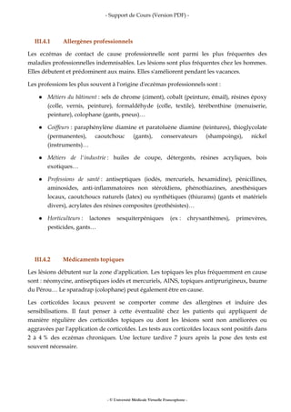 - Support de Cours (Version PDF) -
- © Université Médicale Virtuelle Francophone -
III.4.1 Allergènes professionnels
Les eczémas de contact de cause professionnelle sont parmi les plus fréquentes des
maladies professionnelles indemnisables. Les lésions sont plus fréquentes chez les hommes.
Elles débutent et prédominent aux mains. Elles s'améliorent pendant les vacances.
Les professions les plus souvent à l'origine d'eczémas professionnels sont :
Métiers du bâtiment : sels de chrome (ciment), cobalt (peinture, émail), résines époxy
(colle, vernis, peinture), formaldéhyde (colle, textile), térébenthine (menuiserie,
peinture), colophane (gants, pneus)…
Coiffeurs : paraphénylène diamine et paratoluène diamine (teintures), thioglycolate
(permanentes), caoutchouc (gants), conservateurs (shampoings), nickel
(instruments)…
Métiers de l'industrie : huiles de coupe, détergents, résines acryliques, bois
exotiques…
Professions de santé : antiseptiques (iodés, mercuriels, hexamidine), pénicillines,
aminosides, anti-inflammatoires non stéroïdiens, phénothiazines, anesthésiques
locaux, caoutchoucs naturels (latex) ou synthétiques (thiurams) (gants et matériels
divers), acrylates des résines composites (prothésistes)…
Horticulteurs : lactones sesquiterpéniques (ex : chrysanthèmes), primevères,
pesticides, gants…
III.4.2 Médicaments topiques
Les lésions débutent sur la zone d'application. Les topiques les plus fréquemment en cause
sont : néomycine, antiseptiques iodés et mercuriels, AINS, topiques antiprurigineux, baume
du Pérou… Le sparadrap (colophane) peut également être en cause.
Les corticoïdes locaux peuvent se comporter comme des allergènes et induire des
sensibilisations. Il faut penser à cette éventualité chez les patients qui appliquent de
manière régulière des corticoïdes topiques ou dont les lésions sont non améliorées ou
aggravées par l'application de corticoïdes. Les tests aux corticoïdes locaux sont positifs dans
2 à 4 % des eczémas chroniques. Une lecture tardive 7 jours après la pose des tests est
souvent nécessaire.
 