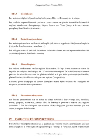 - Support de Cours (Version PDF) -
- © Université Médicale Virtuelle Francophone -
III.4.3 Cosmétiques
Les lésions sont plus fréquentes chez les femmes. Elles prédominent sur le visage.
Les produits responsables sont : parfums, conservateurs, excipients, formaldéhyde (vernis à
ongles), déodorants, shampooings, laques, baume du Pérou (rouge à lèvres, crèmes),
paraphénylène-diamine (teintures)…
III.4.4 Produits vestimentaires
Les lésions prédominent sur le tronc et les plis (colorants et apprêts textiles) ou sur les pieds
(cuir, colle des chaussures, caoutchouc…).
Les allergies au nickel sont très fréquentes. Elles sont causées par des bijoux fantaisie ou des
accessoires (montre, boucle de ceinture).
III.4.5 Photoallergènes
Les lésions prédominent sur les régions découvertes. Il s'agit d'une réaction au cours de
laquelle un antigène, modifié par les UV devient immunogène. De nombreux médicaments
peuvent induire des réactions de photosensibilité, soit par voie systémique (sulfamides,
phénothiazines, fénofibrate), soit par voie topique (kétoprofène).
L'eczéma photo-allergique de contact comporte même après éviction de l'allergène un
risque de photosensibilité persistante.
III.4.6 Dermatoses aéroportées
Les lésions prédominent sur les zones du corps exposées à l'air : visage, cou, décolleté,
mains, poignets, avant-bras, jambes (chez la femme) et peuvent s'étendre aux régions
couvertes. Il faut les distinguer des eczémas photo-allergiques qui ne s'étendent pas aux
zones protégées de la lumière.
IV ÉVOLUTION ET COMPLICATIONS
L'éviction de l'allergène est suivie de la guérison de l'eczéma en dix à quinze jours. Une des
rares exceptions à cette règle est représentée par l'allergie à l'urushiol, agent extrêmement
 