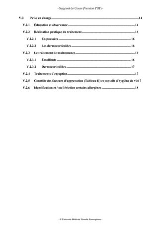 - Support de Cours (Version PDF) -
- © Université Médicale Virtuelle Francophone -
V.2 Prise en charge.............................................................................................................14
V.2.1 Éducation et observance ...................................................................................14
V.2.2 Réalisation pratique du traitement..................................................................16
V.2.2.1 En poussées.......................................................................................... 16
V.2.2.2 Les dermocorticoïdes .......................................................................... 16
V.2.3 Le traitement de maintenance..........................................................................16
V.2.3.1 Émollients ............................................................................................ 16
V.2.3.2 Dermocorticoïdes ................................................................................ 17
V.2.4 Traitements d'exception....................................................................................17
V.2.5 Contrôle des facteurs d'aggravation (Tableau II) et conseils d'hygiène de vie17
V.2.6 Identification et / ou l'éviction certains allergènes .........................................18
 