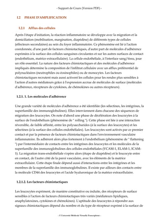 - Support de Cours (Version PDF) -
I.2 PHASE D'AMPLIFICATION
I.2.1 Afflux des cellules
Après l'étape d'initiation, la réaction inflammatoire se développe avec la migration et la
domiciliation (mobilisation, margination, diapédèse) de différents types de cellules
(effecteurs secondaires) au sein du foyer inflammatoire. Ce phénomène est lié à l'action
coordonnée, d'une part de facteurs chimiotactiques, d'autre part de molécules d'adhérence
exprimées à la surface des cellules sanguines circulantes et sur les autres surfaces de contact
(endothélium, matrice extracellulaire). La cellule endothéliale, à l'interface sang/tissu, joue
un rôle essentiel. La nature des facteurs chimiotactiques et des molécules d'adhérence
impliqués détermine la composition de l'infiltrat cellulaire avec un afflux préférentiel de
polynucléaires (neutrophiles ou éosinophiles) ou de monocytes. Les facteurs
chimiotactiques recrutent mais aussi activent les cellules pour les rendre plus sensibles à
l'action d'autres médiateurs grâce à l'expression accrue de molécules de surface (molécules
d'adhérence, récepteurs de cytokines, de chémokines ou autres récepteurs).
1.2.1. 1. Les molécules d'adhérence
Une grande variété de molécules d'adhérence a été identifiée (les sélectines, les intégrines, la
superfamille des immunoglobulines). Elles interviennent dans chacune des séquences de
migration des leucocytes. On note d'abord une phase de décélération des leucocytes à la
surface de l'endothélium (phénomène de " rolling "). Cette phase est liée à une interaction
réversible, de faible affinité, entre les polysaccharides (à la surface des leucocytes) et les
sélectines (à la surface des cellules endothéliales). Les leucocytes sont activés par ce premier
contact et par la présence de facteurs chimiotactiques dans l'environnement vasculaire
inflammatoire. Ils adhérent alors plus fortement à l'endothélium (phénomène de " flattening
") par l'intermédiaire de contacts entre les intégrines des leucocytes et les molécules de la
superfamille des immunoglobulines des cellules endothéliales (VCAM-1, ELAM-1, ICAM-
1). La migration trans-endothéliale s'opère alors (étape de diapédèse) et le leucocyte entre
en contact, de l'autre côté de la paroi vasculaire, avec les éléments de la matrice
extracellulaire. Cette étape finale dépend aussi d'interactions entre les intégrines et les
membres de la superfamille des immunoglobulines. Il existe par ailleurs des contacts entre
la molécule CD44 des leucocytes et l'acide hyaluronique de la matrice extracellulaire.
1.2.1.2. Les facteurs chimiotactiques
Les leucocytes expriment, de manière constitutive ou induite, des récepteurs de surface
sensibles à l'action de facteurs chimiotactiques très variés (médiateurs lipidiques,
anaphylatoxines, cytokines et chémokines). L'aptitude des leucocytes à répondre aux
signaux chimiotactiques dépend du nombre et du type de récepteur exprimé à la surface de
- © Université Médicale Virtuelle Francophone -
 