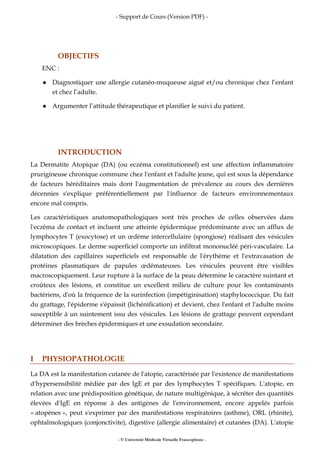 - Support de Cours (Version PDF) -
- © Université Médicale Virtuelle Francophone -
OBJECTIFS
ENC :
Diagnostiquer une allergie cutanéo-muqueuse aiguë et/ou chronique chez l’enfant
et chez l’adulte.
Argumenter l’attitude thérapeutique et planifier le suivi du patient.
INTRODUCTION
La Dermatite Atopique (DA) (ou eczéma constitutionnel) est une affection inflammatoire
prurigineuse chronique commune chez l'enfant et l'adulte jeune, qui est sous la dépendance
de facteurs héréditaires mais dont l'augmentation de prévalence au cours des dernières
décennies s'explique préférentiellement par l'influence de facteurs environnementaux
encore mal compris.
Les caractéristiques anatomopathologiques sont très proches de celles observées dans
l'eczéma de contact et incluent une atteinte épidermique prédominante avec un afflux de
lymphocytes T (exocytose) et un œdème intercellulaire (spongiose) réalisant des vésicules
microscopiques. Le derme superficiel comporte un infiltrat mononucléé péri-vasculaire. La
dilatation des capillaires superficiels est responsable de l'érythème et l'extravasation de
protéines plasmatiques de papules œdémateuses. Les vésicules peuvent être visibles
macroscopiquement. Leur rupture à la surface de la peau détermine le caractère suintant et
croûteux des lésions, et constitue un excellent milieu de culture pour les contaminants
bactériens, d'où la fréquence de la surinfection (impétiginisation) staphylococcique. Du fait
du grattage, l'épiderme s'épaissit (lichénification) et devient, chez l'enfant et l'adulte moins
susceptible à un suintement issu des vésicules. Les lésions de grattage peuvent cependant
déterminer des brèches épidermiques et une exsudation secondaire.
I PHYSIOPATHOLOGIE
La DA est la manifestation cutanée de l'atopie, caractérisée par l'existence de manifestations
d'hypersensibilité médiée par des IgE et par des lymphocytes T spécifiques. L'atopie, en
relation avec une prédisposition génétique, de nature multigénique, à sécréter des quantités
élevées d'IgE en réponse à des antigènes de l'environnement, encore appelés parfois
« atopènes », peut s'exprimer par des manifestations respiratoires (asthme), ORL (rhinite),
ophtalmologiques (conjonctivite), digestive (allergie alimentaire) et cutanées (DA). L'atopie
 