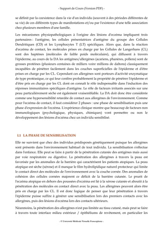- Support de Cours (Version PDF) -
- © Université Médicale Virtuelle Francophone -
se définit par la coexistence dans la vie d'un individu (souvent à des périodes différentes de
sa vie) de ces différents types de manifestations et/ou par l'existence d'une telle association
chez plusieurs membres d'une famille.
Les mécanismes physiopathologiques à l'origine des lésions d'eczéma impliquent trois
partenaires : l'antigène, les cellules présentatrices d'antigène du groupe des Cellules
Dendritiques (CD) et les Lymphocytes T (LT) spécifiques. Alors que, dans la réaction
d'eczéma de contact, les molécules prises en charge par les Cellules de Langerhans (CL)
sont des haptènes (molécules de faible poids moléculaire), qui diffusent à travers
l'épiderme, au cours de la DA les antigènes/allergènes (acariens, phanères, pollens) sont de
grosses protéines (plusieurs centaines de milliers voire millions de daltons) classiquement
incapables de pénétrer facilement dans les couches superficielles de l'épiderme et d'être
prises en charge par les CL. Cependant ces allergènes sont porteurs d'activité enzymatique
de type protéasique, ce qui leur confère probablement la propriété de pénétrer l'épiderme et
d'être pris en charge par les CL dont on connaît le rôle indispensable dans l'induction des
réponses immunitaires spécifiques d'antigène. Le rôle de facteurs irritants associés sur une
peau particulièrement sèche est également vraisemblable. La DA doit donc être considérée
comme une hypersensibilité retardée de contact aux allergènes de l'environnement. Comme
pour l'eczéma de contact, il faut considérer 2 phases : une phase de sensibilisation puis une
phase d'expression de l'eczéma. L'expérience clinique montre que beaucoup de facteurs non
immunologiques (psychologique, physiques, chimiques) vont permettre ou non le
développement des lésions d'eczéma chez un individu sensibilisé.
I.1 LA PHASE DE SENSIBILISATION
Elle ne survient que chez des individus prédisposés génétiquement puisque les allergènes
sont présents dans l'environnement habituel de tout individu. La sensibilisation s'effectue
dans l'enfance. Elle peut se faire à partir de la pénétration cutanée des antigènes mais aussi
par voie respiratoire ou digestive. La pénétration des allergènes à travers la peau est
favorisée par les anomalies de la barrière qui caractérisent les patients atopiques. La peau
atopique est sèche (xérose) et il manque le film hydrolipidique naturel protecteur qui limite
le contact direct des molécules de l'environnement avec la couche cornée. Des anomalies de
cohésion des cellules cornées majorent ce déficit de la barrière cutanée. Le prurit de
l'eczéma atopique en dehors des poussées d'eczéma est lié à la xérose cutanée et aboutit à la
pénétration des molécules en contact direct avec la peau. Les allergènes peuvent alors être
pris en charge par les CL. Il est donc logique de penser que leur pénétration à travers
l'épiderme puisse suffire à générer une sensibilisation lors des premiers contacts avec les
allergènes, puis des lésions d'eczéma lors des contacts ultérieurs.
Néanmoins, la pénétration des allergènes n'est pas limitée au tissu cutané, mais peut se faire
à travers toute interface milieu extérieur / épithéliums de revêtement, en particulier les
 