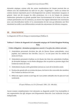 - Support de Cours (Version PDF) -
- © Université Médicale Virtuelle Francophone -
dermatite atopique, comme celle des autres manifestations de l'atopie pourrait être en
relation avec des modifications du style de vie, plus « hygiénique », moins au contact de
certains facteurs importants pour le développement du système immunitaire muqueux et
général. Ainsi ont été évoqués les rôles protecteurs vis à vis de l'atopie de certaines
endotoxines (présentes en grande quantité dans l'environnement de la ferme ou lors des
contacts permanents avec les animaux), ou encore d'un régime alimentaire des nourrissons
(avec une diversification tardive et la consommation de lait cru) qui détermine une flore
intestinale favorable à une différenciation normale des mécanismes de tolérance muqueux.
III DIAGNOSTIC
Le diagnostic de DA est clinique et anamnestique (Tableau I).
Tableau I : Critères de diagnostic de la dermatite atopique de l'United Kingdom Working
Party
Critère obligatoire : dermatose prurigineuse associé à 3 ou plus des critères suivants :
1. Antécédents personnels d'eczéma des plis de flexion (fosses antécubitales, creux
poplités, face antérieure des chevilles, cou) et / ou des joues chez les enfants de
moins de 10 ans.
2. Antécédents personnels d'asthme ou de rhume des foins (ou antécédents d'asthme,
de dermatite atopique, ou de rhinite allergique chez un parent au premier degré chez
l'enfant de moins de 4 ans).
3. Antécédents de peau sèche généralisée (xérose) au cours de la dernière année.
4. Eczéma des grands plis ou eczéma des joues, du front et des convexités des membres
chez l'enfant au-dessous de 4 ans.
5. Début des signes cutanés avant l'âge de 2 ans (critère utilisable chez les plus de 4 ans
seulement).
(D'après Williams et al. Br J Dermatol. 1994 ; 131 : 406-416)
Aucun examen complémentaire n'est nécessaire au diagnostic positif. Une éosinophilie et
une augmentation des IgE sériques sont fréquemment observées. Leur recherche n'est pas
indispensable.
 
