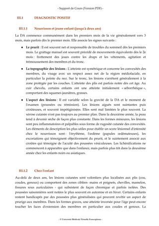 - Support de Cours (Version PDF) -
- © Université Médicale Virtuelle Francophone -
III.1 DIAGNOSTIC POSITIF
III.1.1 Nourrisson et jeune enfant (jusqu'à deux ans)
La DA commence communément dans les premiers mois de la vie généralement vers 3
mois, mais parfois dès le premier mois. Elle associe les signes suivants :
Le prurit : Il est souvent net et responsable de troubles du sommeil dès les premiers
mois. Le grattage manuel est souvent précédé de mouvements équivalents dès le 2e
mois : frottement des joues contre les draps et les vêtements, agitation et
trémoussement des membres et du tronc.
La topographie des lésions : L'atteinte est symétrique et concerne les convexités des
membres, du visage avec un respect assez net de la région médiofaciale, en
particulier la pointe du nez. Sur le tronc, les lésions s'arrêtent généralement à la
zone protégée par les couches. L'atteinte des plis est parfois notée dès cet âge. Au
cuir chevelu, certains enfants ont une atteinte initialement « séborrhéique »,
comportant des squames jaunâtres, grasses.
L'aspect des lésions : Il est variable selon la gravité de la DA et le moment de
l'examen (poussées ou rémission). Les lésions aiguës sont suintantes puis
croûteuses, et souvent impétiginisées. Elles sont mal limitées le plus souvent. La
xérose cutanée n'est pas toujours au premier plan. Dans la deuxième année, la peau
tend à devenir sèche de façon plus constante. Dans les formes mineures, les lésions
sont peu inflammatoires et palpables sous forme de rugosité cutanée des convexités.
Les éléments de description les plus utiles pour établir un score lésionnel d'intensité
chez le nourrisson sont : l'érythème, l'œdème (papules œdémateuses), les
excoriations qui témoignent objectivement du prurit, et le suintement associé aux
croûtes qui témoigne de l'acuité des poussées vésiculeuses. Les lichénifications ne
commencent à apparaître que dans l'enfance, mais parfois plus tôt dans la deuxième
année chez les enfants noirs ou asiatiques.
III.1.2 Chez l'enfant
Au-delà de deux ans, les lésions cutanées sont volontiers plus localisées aux plis (cou,
coudes, genoux) ou comportent des zones ciblées- mains et poignets, chevilles, mamelon,
fissures sous auriculaires - qui subsistent de façon chronique et parfois isolées. Des
poussées saisonnières sont notées le plus souvent en automne et en hiver. Certains enfants
restent handicapés par des poussées plus généralisées qui peuvent revêtir un aspect de
prurigo aux membres. Dans les formes graves, une atteinte inversée pour l'âge peut encore
toucher les faces d'extension des membres en particulier aux coudes et genoux. La
 