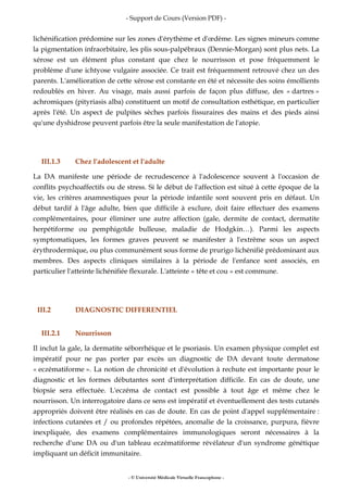 - Support de Cours (Version PDF) -
- © Université Médicale Virtuelle Francophone -
lichénification prédomine sur les zones d'érythème et d'œdème. Les signes mineurs comme
la pigmentation infraorbitaire, les plis sous-palpébraux (Dennie-Morgan) sont plus nets. La
xérose est un élément plus constant que chez le nourrisson et pose fréquemment le
problème d'une ichtyose vulgaire associée. Ce trait est fréquemment retrouvé chez un des
parents. L'amélioration de cette xérose est constante en été et nécessite des soins émollients
redoublés en hiver. Au visage, mais aussi parfois de façon plus diffuse, des « dartres »
achromiques (pityriasis alba) constituent un motif de consultation esthétique, en particulier
après l'été. Un aspect de pulpites sèches parfois fissuraires des mains et des pieds ainsi
qu'une dyshidrose peuvent parfois être la seule manifestation de l'atopie.
III.1.3 Chez l'adolescent et l'adulte
La DA manifeste une période de recrudescence à l'adolescence souvent à l'occasion de
conflits psychoaffectifs ou de stress. Si le début de l'affection est situé à cette époque de la
vie, les critères anamnestiques pour la période infantile sont souvent pris en défaut. Un
début tardif à l'âge adulte, bien que difficile à exclure, doit faire effectuer des examens
complémentaires, pour éliminer une autre affection (gale, dermite de contact, dermatite
herpétiforme ou pemphigoïde bulleuse, maladie de Hodgkin…). Parmi les aspects
symptomatiques, les formes graves peuvent se manifester à l'extrême sous un aspect
érythrodermique, ou plus communément sous forme de prurigo lichénifié prédominant aux
membres. Des aspects cliniques similaires à la période de l'enfance sont associés, en
particulier l'atteinte lichénifiée flexurale. L'atteinte « tête et cou » est commune.
III.2 DIAGNOSTIC DIFFERENTIEL
III.2.1 Nourrisson
Il inclut la gale, la dermatite séborrhéique et le psoriasis. Un examen physique complet est
impératif pour ne pas porter par excès un diagnostic de DA devant toute dermatose
« eczématiforme ». La notion de chronicité et d'évolution à rechute est importante pour le
diagnostic et les formes débutantes sont d'interprétation difficile. En cas de doute, une
biopsie sera effectuée. L'eczéma de contact est possible à tout âge et même chez le
nourrisson. Un interrogatoire dans ce sens est impératif et éventuellement des tests cutanés
appropriés doivent être réalisés en cas de doute. En cas de point d'appel supplémentaire :
infections cutanées et / ou profondes répétées, anomalie de la croissance, purpura, fièvre
inexpliquée, des examens complémentaires immunologiques seront nécessaires à la
recherche d'une DA ou d'un tableau eczématiforme révélateur d'un syndrome génétique
impliquant un déficit immunitaire.
 