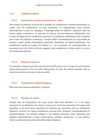 - Support de Cours (Version PDF) -
- © Université Médicale Virtuelle Francophone -
IV.3 COMPLICATIONS
IV.3.1 Surinfections cutanées bactériennes ou virales
Dans toutes les périodes d'activité de la maladie, les surinfections cutanées bactériennes ou
virales sont les complications les plus communes. Le staphylocoque doré colonise
habituellement la peau de l'atopique. L'impétiginisation est difficile à apprécier dans les
formes aiguës exsudatives. La présence de lésions vésiculo-bulleuses inhabituelles fera
évoquer le diagnostic de surinfection et prescrire un traitement antibiotique local ou général
pour éviter une infection systémique. L'herpès (HSV1 essentiellement) est responsable de
poussées aiguës parfois dramatiques (pustulose disséminée de Kaposi-Juliusberg). Une
modification rapide de l'aspect des lésions et / ou la présence de vésiculopustules, en
association avec de la fièvre doivent suggérer cette complication et faire mettre en œuvre
d'un traitement antiviral.
IV.3.2 Retard de croissance
Un retard de croissance peut être associé dans les DA graves et se corrige souvent de façon
spectaculaire quand la DA est traitée efficacement. Le rôle des dermocorticoïdes dans le
retard de croissance n'est par contre pas établi.
IV.3.3 Complications ophtalmologiques
Elles sont rares (kératoconjonctivite, cataracte).
IV.3.4 Dermites de contact
Compte tenu de l'importance des soins locaux dans cette affection, il y a un risque
important de sensibilisation de contact au long cours. Il est donc nécessaire d'évoquer cette
hypothèse et de tester (tests épicutanés) les patients qui répondent mal aux traitements
habituels, l'éviction de l'agent sensibilisant pouvant alors améliorer considérablement la
symptomatologie. Ces données obligent à une attitude préventive dans l'utilisation des
topiques potentiellement à risque (conservateurs, parfums, néomycine…) et des métaux,
nickel en particulier (percement d'oreilles, bijoux fantaisie).
 