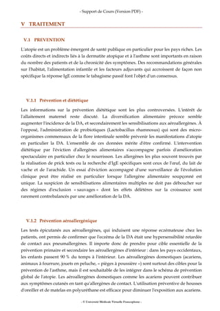 - Support de Cours (Version PDF) -
- © Université Médicale Virtuelle Francophone -
V TRAITEMENT
V.1 PREVENTION
L'atopie est un problème émergent de santé publique en particulier pour les pays riches. Les
coûts directs et indirects liés à la dermatite atopique et à l'asthme sont importants en raison
du nombre des patients et de la chronicité des symptômes. Des recommandations générales
sur l'habitat, l'alimentation infantile et les facteurs adjuvants qui accroissent de façon non
spécifique la réponse IgE comme le tabagisme passif font l'objet d'un consensus.
V.1.1 Prévention et diététique
Les informations sur la prévention diététique sont les plus controversées. L'intérêt de
l'allaitement maternel reste discuté. La diversification alimentaire précoce semble
augmenter l'incidence de la DA, et secondairement les sensibilisations aux aéroallergènes. À
l'opposé, l'administration de probiotiques (Lactobacillus rhamnosus) qui sont des micro-
organismes commensaux de la flore intestinale semble prévenir les manifestations d'atopie
en particulier la DA. L'ensemble de ces données mérite d'être confirmé. L'intervention
diététique par l'éviction d'allergènes alimentaires s'accompagne parfois d'amélioration
spectaculaire en particulier chez le nourrisson. Les allergènes les plus souvent trouvés par
la réalisation de prick tests ou la recherche d'IgE spécifiques sont ceux de l'œuf, du lait de
vache et de l'arachide. Un essai d'éviction accompagné d'une surveillance de l'évolution
clinique peut être réalisé en particulier lorsque l'allergène alimentaire soupçonné est
unique. La suspicion de sensibilisations alimentaires multiples ne doit pas déboucher sur
des régimes d'exclusion « sauvages » dont les effets délétères sur la croissance sont
rarement contrebalancés par une amélioration de la DA.
V.1.2 Prévention aéroallergénique
Les tests épicutanés aux aéroallergènes, qui induisent une réponse eczémateuse chez les
patients, ont permis de confirmer que l'eczéma de la DA était une hypersensibilité retardée
de contact aux pneumallergènes. Il importe donc de prendre pour cible essentielle de la
prévention primaire et secondaire les aéroallergènes d'intérieur : dans les pays occidentaux,
les enfants passent 90 % du temps à l'intérieur. Les aéroallergènes domestiques (acariens,
animaux à fourrure, jouets en peluche, « pièges à poussière ») sont surtout des cibles pour la
prévention de l'asthme, mais il est souhaitable de les intégrer dans le schéma de prévention
global de l'atopie. Les aéroallergènes domestiques comme les acariens peuvent contribuer
aux symptômes cutanés en tant qu'allergènes de contact. L'utilisation préventive de housses
d'oreiller et de matelas en polyuréthane est efficace pour diminuer l'exposition aux acariens.
 