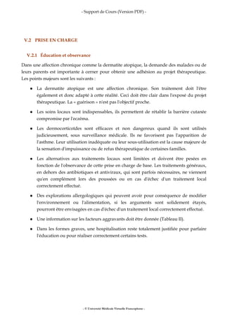 - Support de Cours (Version PDF) -
- © Université Médicale Virtuelle Francophone -
V.2 PRISE EN CHARGE
V.2.1 Éducation et observance
Dans une affection chronique comme la dermatite atopique, la demande des malades ou de
leurs parents est importante à cerner pour obtenir une adhésion au projet thérapeutique.
Les points majeurs sont les suivants :
La dermatite atopique est une affection chronique. Son traitement doit l'être
également et donc adapté à cette réalité. Ceci doit être clair dans l'exposé du projet
thérapeutique. La « guérison » n'est pas l'objectif proche.
Les soins locaux sont indispensables, ils permettent de rétablir la barrière cutanée
compromise par l'eczéma.
Les dermocorticoïdes sont efficaces et non dangereux quand ils sont utilisés
judicieusement, sous surveillance médicale. Ils ne favorisent pas l'apparition de
l'asthme. Leur utilisation inadéquate ou leur sous-utilisation est la cause majeure de
la sensation d'impuissance ou de refus thérapeutique de certaines familles.
Les alternatives aux traitements locaux sont limitées et doivent être pesées en
fonction de l'observance de cette prise en charge de base. Les traitements généraux,
en dehors des antibiotiques et antiviraux, qui sont parfois nécessaires, ne viennent
qu'en complément lors des poussées ou en cas d'échec d'un traitement local
correctement effectué.
Des explorations allergologiques qui peuvent avoir pour conséquence de modifier
l'environnement ou l'alimentation, si les arguments sont solidement étayés,
pourront être envisagées en cas d'échec d'un traitement local correctement effectué.
Une information sur les facteurs aggravants doit être donnée (Tableau II).
Dans les formes graves, une hospitalisation reste totalement justifiée pour parfaire
l'éducation ou pour réaliser correctement certains tests.
 