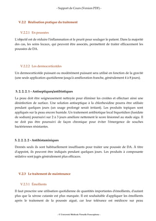 - Support de Cours (Version PDF) -
- © Université Médicale Virtuelle Francophone -
V.2.2 Réalisation pratique du traitement
V.2.2.1 En poussées
L'objectif est de réduire l'inflammation et le prurit pour soulager le patient. Dans la majorité
des cas, les soins locaux, qui peuvent être associés, permettent de traiter efficacement les
poussées de DA.
V.2.2.2 Les dermocorticoïdes
Un dermocorticoïde puissant ou modérément puissant sera utilisé en fonction de la gravité
(une seule application quotidienne jusqu'à amélioration franche, généralement 4 à 8 jours).
5. 2. 2. 2. 1 - Antiseptiques/antibiotiques
La peau doit être soigneusement nettoyée pour éliminer les croûtes et effectuer ainsi une
désinfection de surface. Une solution antiseptique à la chlorhexidine pourra être utilisée
pendant quelques jours (un usage prolongé serait irritant). Les produits topiques sont
appliqués sur la peau encore humide. Un traitement antibiotique local biquotidien (fusidate
de sodium) poursuivi sur 2 à 3 jours améliore nettement le score lésionnel au stade aigu. Il
ne doit pas être poursuivi de façon chronique pour éviter l'émergence de souches
bactériennes résistantes.
5. 2. 2. 2. 2 - Antihistaminiques
Donnés seuls ils sont habituellement insuffisants pour traiter une poussée de DA. À titre
d'appoint, ils peuvent être indiqués pendant quelques jours. Les produits à composante
sédative sont jugés généralement plus efficaces.
V.2.3 Le traitement de maintenance
V.2.3.1 Émollients
Il faut prescrire une utilisation quotidienne de quantités importantes d'émollients, d'autant
plus que la xérose cutanée est plus marquée. Il est souhaitable d'appliquer les émollients
après le traitement de la poussée aiguë, car leur tolérance est médiocre sur peau
 