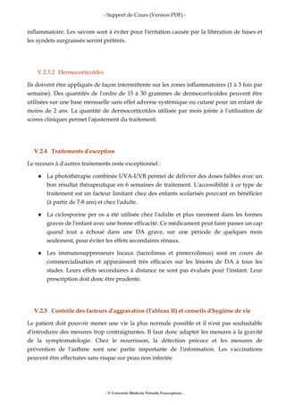 - Support de Cours (Version PDF) -
- © Université Médicale Virtuelle Francophone -
inflammatoire. Les savons sont à éviter pour l'irritation causée par la libération de bases et
les syndets surgraissés seront préférés.
V.2.3.2 Dermocorticoïdes
Ils doivent être appliqués de façon intermittente sur les zones inflammatoires (1 à 3 fois par
semaine). Des quantités de l'ordre de 15 à 30 grammes de dermocorticoïdes peuvent être
utilisées sur une base mensuelle sans effet adverse systémique ou cutané pour un enfant de
moins de 2 ans. La quantité de dermocorticoïdes utilisée par mois jointe à l'utilisation de
scores cliniques permet l'ajustement du traitement.
V.2.4 Traitements d'exception
Le recours à d'autres traitements reste exceptionnel :
La photothérapie combinée UVA-UVB permet de délivrer des doses faibles avec un
bon résultat thérapeutique en 6 semaines de traitement. L'accessibilité à ce type de
traitement est un facteur limitant chez des enfants scolarisés pouvant en bénéficier
(à partir de 7-8 ans) et chez l'adulte.
La ciclosporine per os a été utilisée chez l'adulte et plus rarement dans les formes
graves de l'enfant avec une bonne efficacité. Ce médicament peut faire passer un cap
quand tout a échoué dans une DA grave, sur une période de quelques mois
seulement, pour éviter les effets secondaires rénaux.
Les immunosuppresseurs locaux (tacrolimus et pimecrolimus) sont en cours de
commercialisation et apparaissent très efficaces sur les lésions de DA à tous les
stades. Leurs effets secondaires à distance ne sont pas évalués pour l'instant. Leur
prescription doit donc être prudente.
V.2.5 Contrôle des facteurs d'aggravation (Tableau II) et conseils d'hygiène de vie
Le patient doit pouvoir mener une vie la plus normale possible et il n'est pas souhaitable
d'introduire des mesures trop contraignantes. Il faut donc adapter les mesures à la gravité
de la symptomatologie. Chez le nourrisson, la détection précoce et les mesures de
prévention de l'asthme sont une partie importante de l'information. Les vaccinations
peuvent être effectuées sans risque sur peau non infectée.
 