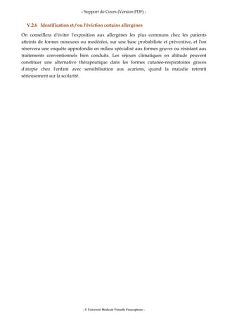 - Support de Cours (Version PDF) -
- © Université Médicale Virtuelle Francophone -
V.2.6 Identification et / ou l'éviction certains allergènes
On conseillera d'éviter l'exposition aux allergènes les plus communs chez les patients
atteints de formes mineures ou modérées, sur une base probabiliste et préventive, et l'on
réservera une enquête approfondie en milieu spécialisé aux formes graves ou résistant aux
traitements conventionnels bien conduits. Les séjours climatiques en altitude peuvent
constituer une alternative thérapeutique dans les formes cutanéo-respiratoires graves
d'atopie chez l'enfant avec sensibilisation aux acariens, quand la maladie retentit
sérieusement sur la scolarité.
 
