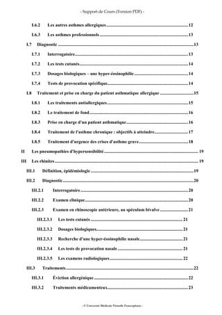 - Support de Cours (Version PDF) -
- © Université Médicale Virtuelle Francophone -
I.6.2 Les autres asthmes allergiques.........................................................................12
I.6.3 Les asthmes professionnels...............................................................................13
I.7 Diagnostic .........................................................................................................................13
I.7.1 Interrogatoire.....................................................................................................13
I.7.2 Les tests cutanés.................................................................................................14
I.7.3 Dosages biologiques – une hyper-éosinophilie................................................14
I.7.4 Tests de provocation spécifique........................................................................14
I.8 Traitement et prise en charge du patient asthmatique allergique ..............................15
I.8.1 Les traitements antiallergiques ........................................................................15
I.8.2 Le traitement de fond........................................................................................16
I.8.3 Prise en charge d'un patient asthmatique.......................................................16
I.8.4 Traitement de l'asthme chronique : objectifs à atteindre..............................17
I.8.5 Traitement d'urgence des crises d'asthme grave............................................18
II Les pneumopathies d'hypersensibilité.................................................................................... 19
III Les rhinites................................................................................................................................ 19
III.1 Définition, épidémiologie............................................................................................19
III.2 Diagnostic.....................................................................................................................20
III.2.1 Interrogatoire................................................................................................20
III.2.2 Examen clinique............................................................................................20
III.2.3 Examen en rhinoscopie antérieure, au spéculum bivalve .........................21
III.2.3.1 Les tests cutanés .................................................................................. 21
III.2.3.2 Dosages biologiques............................................................................. 21
III.2.3.3 Recherche d'une hyper-éosinophilie nasale...................................... 21
III.2.3.4 Les tests de provocation nasale.......................................................... 21
III.2.3.5 Les examens radiologiques................................................................. 22
III.3 Traitements..................................................................................................................22
III.3.1 Éviction allergénique....................................................................................22
III.3.2 Traitements médicamenteux........................................................................23
 