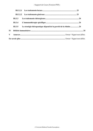 - Support de Cours (Version PDF) -
- © Université Médicale Virtuelle Francophone -
III.3.2.1 Les traitements locaux........................................................................ 23
III.3.2.2 Les traitements généraux ................................................................... 23
III.3.3 Les traitements chirurgicaux.......................................................................24
III.3.4 L'immunothérapie spécifique......................................................................24
III.3.5 La stratégie thérapeutique dépend de la gravité de la rhinite..................24
IV Déficits immunitaires ............................................................................................................... 25
V Annexes................................................................................................ Erreur ! Signet non défini.
En savoir plus ............................................................................................... Erreur ! Signet non défini.
 