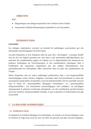 - Support de Cours (Version PDF) -
- © Université Médicale Virtuelle Francophone -
OBJECTIFS
ENC :
Diagnostiquer une allergie respiratoire chez l’enfant et chez l’adulte.
Argumenter l’attitude thérapeutique et planifier le suivi du patient.
INTRODUCTION
Généralités
Les allergies respiratoires couvrent un éventail de pathologies sous-tendues par des
mécanismes immunologiques de divers types.
Les plus fréquentes, et leur fréquence dans les pays dits « développés » a presque doublé
tous les dix ans depuis quarante ans, sont dues à des mécanismes IgE-dépendants, qui
associent des manifestations aiguës, en relation avec la dégranulation des mastocytes en
présence d'allergènes de l'environnement, et des manifestations chroniques, liées à
l'infiltration des muqueuses respiratoires par des cellules inflammatoires, tout
particulièrement les éosinophiles. Elles s'inscrivent dans le cadre des manifestations de
l'atopie.
Moins fréquentes sont les autres pathologies pulmonaires dues à une hypersensibilité
immunologique contre d'autres antigènes, rencontrés dans l'environnement ou dans des
circonstances particulières d'exposition, souvent professionnelles. On les rassemble souvent
sous le terme de « pneumopathies allergiques extrinsèques » ou « pneumopathies
d'hypersensibilité ». Les mécanismes immunologiques sont multiples : on privilégiait
classiquement la présence d'anticorps précipitants ; on sait actuellement qu'interviennent
aussi des réactions d'hypersensibilité retardée, et que la présence et l'intervention des IgE
est possible.
I LA MALADIE ASTHMATIQUE
I.1 INTRODUCTION
La fréquence de l'asthme allergique (ou extrinsèque, ou associé à un terrain atopique) varie
en fonction de l'âge mais aussi du sexe. En effet, les garçons sont plus souvent atopiques.
 