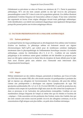 - Support de Cours (Version PDF) -
- © Université Médicale Virtuelle Francophone -
Globalement sa prévalence se situe en France aux alentours de 5 %. Parmi la population
asthmatique, 50 % ont des tests cutanés positifs ou des IgE vis-à-vis des principaux
pneumallergènes contre 20 % dans le reste de la population générale. Ces chiffres illustrent
parfaitement l'extrême fréquence de l'association asthme et atopie. Il faut donc rechercher
des arguments en faveur d'une origine allergique devant toute pathologie asthmatique.
Cette identification a un intérêt non seulement diagnostique mais également thérapeutique
puisqu'elle permet parfois une éviction antigénique efficace.
I.2 FACTEURS PREDISPOSANTS DE LA MALADIE ASTHMATIQUE
I.2.1 Facteurs génétiques
Le principal facteur de risque prédisposant au développement d'un asthme reste l'existence
d'autres cas familiaux. Le phénotype asthme est fortement associé aux régions
chromosomiques 5q31.1-q33.1, qui codent pour de nombreuses cytokines impliquées
étroitement dans la physiopathologie de l'inflammation bronchique associée à la maladie
asthmatique, comme les interleukines (IL-) 5, 4 et 13… L'asthme est une maladie
polygénique et de nombreux autres gènes candidats ont été identifiés ou proposés pour
jouer un rôle (gène codant pour la chaine béta du récepteur de haute affinité pour les IgE,
mais aussi d'autres gènes sans relation avec l'immunité mais intervenant dans
l'hyperréactivité bronchique).
I.2.2 Atopie
Définie initialement sur des critères cliniques, personnels et familiaux, par Coca et Cooke
aux USA dans les années 1920, elle a été ensuite associée à la prédisposition à produire des
IgE en réponse aux allergènes de l'environnement. Par extension, elle peut être définie
comme une prédisposition à développer une réponse lymphocytaire de type Th2
(production préférentielle d'IL- 4, 5, 6, 9, 10, 13 et de GM-CSF). Ce profil de production des
cytokines rend compte de la production d'IgE mais aussi du rôle central des lymphocytes T
dans ce processus et de l'activation des polynucléaires éosinophiles. L'asthme est une
manifestation clinique fréquente de l'atopie au même titre que les rhinites et l'eczéma dit
« atopique ». Cette association est très pertinente chez l'enfant, moins chez l'adulte chez qui
des tests cutanés sont moins souvent positifs vis-à-vis des allergènes communs, et où les
concentrations d'IgE sériques sont plus faibles ; on parle alors d'asthme intrinsèque.
 