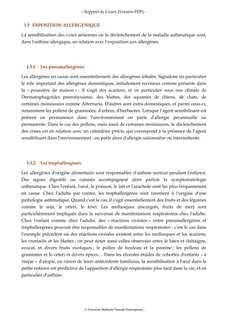 - Support de Cours (Version PDF) -
- © Université Médicale Virtuelle Francophone -
I.3 EXPOSITION ALLERGENIQUE
La sensibilisation des voies aériennes ou le déclenchement de la maladie asthmatique sont,
dans l'asthme allergique, en relation avec l'exposition aux allergènes.
I.3.1 Les pneumallergènes
Les allergènes en cause sont essentiellement des allergènes inhalés. Signalons en particulier
le rôle important des allergènes domestiques, initialement reconnus comme présents dans
la « poussière de maison » : il s'agit des acariens, et en particulier sous nos climats de
Dermatophagoides pneronyssinus, des blattes, des squames de chiens, de chats, de
certaines moisissures comme Alternaria. D'autres sont extra-domestiques, et parmi ceux-ci,
notamment les pollens de graminées, d'arbres, d'herbacées. Lorsque l'agent sensibilisant est
présent en permanence dans l'environnement on parle d'allergie perannuelle ou
permanente. Dans le cas des pollens, mais aussi de certaines moisissures, le déclenchement
des crises est en relation avec un calendrier précis, qui correspond à la présence de l'agent
sensibilisant dans l'environnement ; on parle alors d'allergie saisonnière ou intermittente.
I.3.2 Les trophallergènes
Les allergènes d'origine alimentaire sont responsables d'asthme surtout pendant l'enfance.
Des signes digestifs ou cutanés accompagnent alors parfois la symptomatologie
asthmatique. Chez l'enfant, l'œuf, le poisson, le lait et l'arachide sont les plus fréquemment
en cause. Chez l'adulte par contre, les trophallergènes sont rarement à l'origine d'une
pathologie asthmatique. Quand c'est le cas, il s'agit essentiellement des fruits et des légumes
comme le soja, le céleri, le kiwi. Les mollusques (escargots, fruits de mer) sont
particulièrement impliqués dans la survenue de manifestations respiratoires chez l'adulte.
Chez l'enfant comme chez l'adulte, des « réactions croisées » entre pneumallergènes et
trophallergènes peuvent être responsables de manifestations respiratoires : c'est le cas dans
l'exemple précédent où des réactions croisées existent entre les mollusques et les acariens,
les crustacés et les blattes ; on peut noter aussi celles observées entre le latex et châtaigne,
avocat, et divers fruits exotiques ; le pollen de bouleau et la pomme ; les pollens de
graminées et le céleri et divers épices… Dans les récentes études de cohortes d'enfants « à
risque » d'atopie, en raison de leurs antécédents familiaux, la sensibilisation à l'œuf dans la
petite enfance est prédictive de l'apparition d'allergie respiratoire plus tard dans la vie, et en
particulier d'asthme.
 