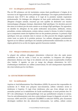 - Support de Cours (Version PDF) -
- © Université Médicale Virtuelle Francophone -
I.3.3 Les allergènes professionnels
Plus de 250 substances ont été incriminées comme étant possiblement à l'origine de la
survenue ou de l'aggravation d'une pathologie asthmatique. Une origine professionnelle est
retrouvée dans 10-15 % des asthmes et il s'agit de la première maladie respiratoire
professionnelle. On distingue des allergènes de haut poids moléculaire (latex, céréales,
allergènes d'origine animale, enzymes) qui sont capables de déclencher une réaction
immunologique allergique classique, dépendante d'IgE spécifiques. Ces dernières peuvent
être mises en évidence par des tests cutanés ou un dosage d'IgE spécifiques. Par opposition,
on identifie les allergènes de bas poids moléculaire (isocyanates, aldéhydes, résines,
persulfates, certains médicaments, certains métaux comme le chrome, le nickel, le platine)
qui se comportent comme des haptènes fixés sur des protéines porteuses. La présence d'IgE
spécifiques n'est pas constante dans la mesure où elles peuvent être dirigées également
contre toute ou partie de la protéine porteuse. Les asthmes allergiques professionnels
figurent sur les tableaux spécifiques des maladies professionnelles indemnisées au titre du
régime général et/ou au titre du régime agricole d'assurance maladie.
I.3.4 Allergie et intolérance alimentaire
La plupart des asthmes allergiques alimentaires s'observent chez des sujets jeunes
sensibilisés au lait de vache, à l'œuf ou aux arachides. La fréquence des allergies
alimentaires diminue avec l'âge et les aliments sont des causes exceptionnelles d'asthme
chez l'adulte. À signaler, un peu en marge des allergies alimentaires, les 4-8 %
d'asthmatiques intolérants aux sulfites (conservateur). Ils sont classiquement responsables
des crises induites par les vins blancs.
I.4 LES FACTEURS FAVORISANTS
I.4.1 Les médicaments
Aspirine et Anti-Inflammatoires Non Stéroïdiens (AINS). Ils peuvent être responsables du
syndrome de F. Widal avec polypose naso-sinusienne, asthme volontiers sévère et
intolérance à l'aspirine. Il s'agit d'une intolérance, plus que d'une allergie avec des
anomalies portant sur le métabolisme de l'acide arachidonique, et serait présente chez 10-
20 % des asthmatiques. Sa physiopathologie n'est que partiellement comprise et connue.
Tous les anti-inflammatoires sont alors contre-indiqués lorsque le diagnostic est porté. Les
nouveaux AINS anti-COX 2 (célécoxib CELEBREX et rofécoxib VIOXX), plus récemment
développés semblent être des alternatives intéressantes. Les sulfites, utilisés comme
 