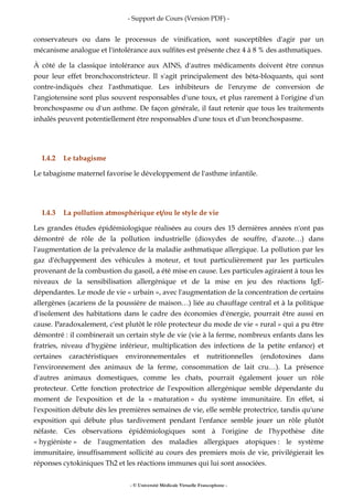 - Support de Cours (Version PDF) -
- © Université Médicale Virtuelle Francophone -
conservateurs ou dans le processus de vinification, sont susceptibles d'agir par un
mécanisme analogue et l'intolérance aux sulfites est présente chez 4 à 8 % des asthmatiques.
À côté de la classique intolérance aux AINS, d'autres médicaments doivent être connus
pour leur effet bronchoconstricteur. Il s'agit principalement des béta-bloquants, qui sont
contre-indiqués chez l'asthmatique. Les inhibiteurs de l'enzyme de conversion de
l'angiotensine sont plus souvent responsables d'une toux, et plus rarement à l'origine d'un
bronchospasme ou d'un asthme. De façon générale, il faut retenir que tous les traitements
inhalés peuvent potentiellement être responsables d'une toux et d'un bronchospasme.
I.4.2 Le tabagisme
Le tabagisme maternel favorise le développement de l'asthme infantile.
I.4.3 La pollution atmosphérique et/ou le style de vie
Les grandes études épidémiologique réalisées au cours des 15 dernières années n'ont pas
démontré de rôle de la pollution industrielle (dioxydes de souffre, d'azote…) dans
l'augmentation de la prévalence de la maladie asthmatique allergique. La pollution par les
gaz d'échappement des véhicules à moteur, et tout particulièrement par les particules
provenant de la combustion du gasoil, a été mise en cause. Les particules agiraient à tous les
niveaux de la sensibilisation allergénique et de la mise en jeu des réactions IgE-
dépendantes. Le mode de vie « urbain », avec l'augmentation de la concentration de certains
allergènes (acariens de la poussière de maison…) liée au chauffage central et à la politique
d'isolement des habitations dans le cadre des économies d'énergie, pourrait être aussi en
cause. Paradoxalement, c'est plutôt le rôle protecteur du mode de vie « rural » qui a pu être
démontré : il combinerait un certain style de vie (vie à la ferme, nombreux enfants dans les
fratries, niveau d'hygiène inférieur, multiplication des infections de la petite enfance) et
certaines caractéristiques environnementales et nutritionnelles (endotoxines dans
l'environnement des animaux de la ferme, consommation de lait cru…). La présence
d'autres animaux domestiques, comme les chats, pourrait également jouer un rôle
protecteur. Cette fonction protectrice de l'exposition allergénique semble dépendante du
moment de l'exposition et de la « maturation » du système immunitaire. En effet, si
l'exposition débute dès les premières semaines de vie, elle semble protectrice, tandis qu'une
exposition qui débute plus tardivement pendant l'enfance semble jouer un rôle plutôt
néfaste. Ces observations épidémiologiques sont à l'origine de l'hypothèse dite
« hygiéniste » de l'augmentation des maladies allergiques atopiques : le système
immunitaire, insuffisamment sollicité au cours des premiers mois de vie, privilégierait les
réponses cytokiniques Th2 et les réactions immunes qui lui sont associées.
 