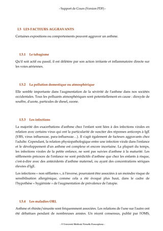 - Support de Cours (Version PDF) -
- © Université Médicale Virtuelle Francophone -
I.5 LES FACTEURS AGGRAVANTS
Certaines expositions ou comportements peuvent aggraver un asthme.
I.5.1 Le tabagisme
Qu'il soit actif ou passif, il est délétère par son action irritante et inflammatoire directe sur
les voies aériennes.
I.5.2 La pollution domestique ou atmosphérique
Elle semble importante dans l'augmentation de la sévérité de l'asthme dans nos sociétés
occidentales. Tous les polluants atmosphériques sont potentiellement en cause : dioxyde de
souffre, d'azote, particules de diesel, ozone.
I.5.3 Les infections
La majorité des exacerbations d'asthme chez l'enfant sont liées à des infections virales en
relation avec certains virus qui ont la particularité de susciter des réponses anticorps à IgE
(VRS, virus influenzae, para-influenzae…). Il s'agit également de facteurs aggravants chez
l'adulte. Cependant, la relation physiopathologique entre une infection virale dans l'enfance
et le développement d'un asthme est complexe et encore incertaine. La plupart du temps,
les infections virales de la petite enfance, ne sont pas suivies d'asthme à la maturité. Les
sifflements précoces de l'enfance ne sont prédictifs d'asthme que chez les enfants à risque,
c'est-à-dire avec des antécédents d'asthme maternel, ou ayant des concentrations sériques
élevées d'IgE.
Les infections « non sifflantes », à l'inverse, pourraient être associées à un moindre risque de
sensibilisation allergénique, comme cela a été évoqué plus haut, dans le cadre de
l'hypothèse « hygiéniste » de l'augmentation de prévalence de l'atopie.
I.5.4 Les maladies ORL
Asthme et rhinite/sinusite sont fréquemment associées. Les relations de l'une sur l'autre ont
été débattues pendant de nombreuses années. Un récent consensus, publié par l'OMS,
 